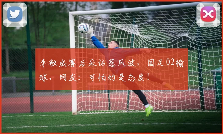 李敏成赛后采访惹风波，国足02输球，网友：可怕的是态度！