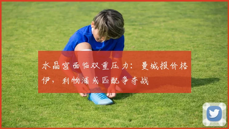 水晶宫面临双重压力：曼城报价格伊，利物浦或匹配争夺战