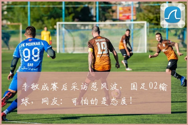 李敏成赛后采访惹风波，国足02输球，网友：可怕的是态度！
